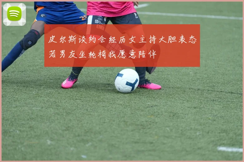 皮尔斯谈约会经历女主持大胆表态若男友坐轮椅我愿意陪伴