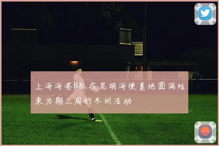 上海海港B队在昆明海埂基地圆满结束为期三周的冬训活动