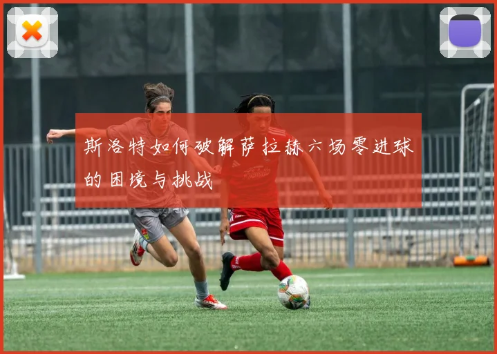 斯洛特如何破解萨拉赫六场零进球的困境与挑战