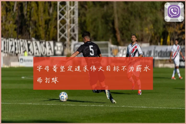 字母哥坚定追求伟大目标不为薪水而打球