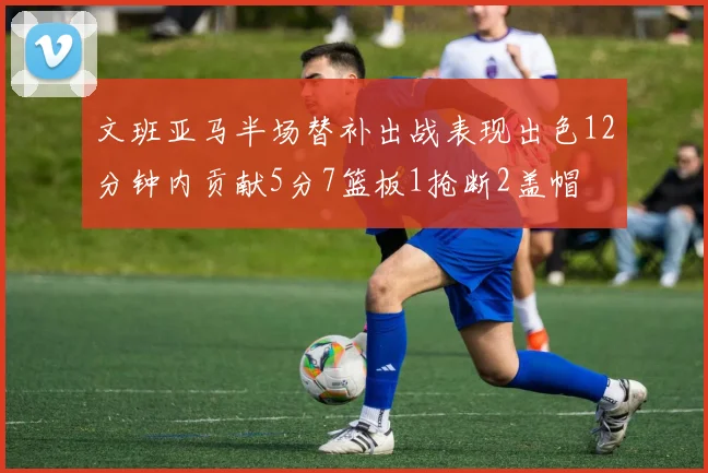 文班亚马半场替补出战表现出色12分钟内贡献5分7篮板1抢断2盖帽