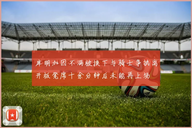 库明加因不满被换下与骑士争执离开板凳席十余分钟后未能再上场