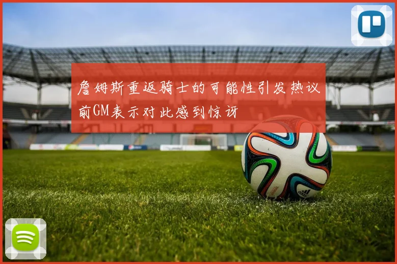 詹姆斯重返骑士的可能性引发热议前GM表示对此感到惊讶