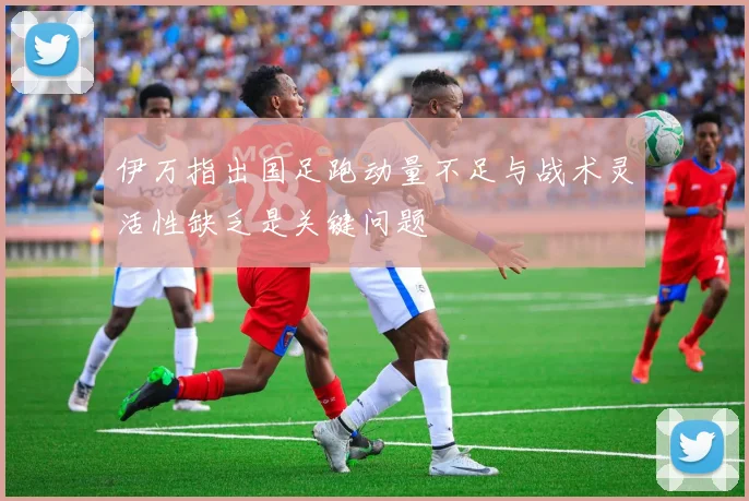 伊万指出国足跑动量不足与战术灵活性缺乏是关键问题