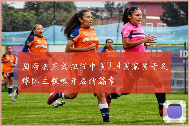 周海滨正式担任中国U14国家男子足球队主教练开启新篇章