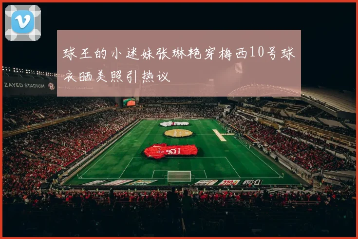 球王的小迷妹张琳艳穿梅西10号球衣晒美照引热议