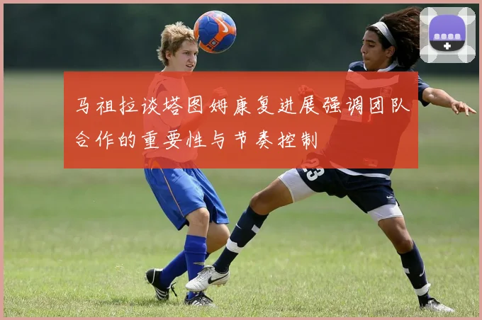 马祖拉谈塔图姆康复进展强调团队合作的重要性与节奏控制