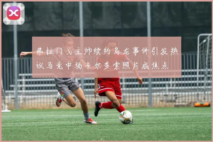 弗拉门戈主帅续约乌龙事件引发热议马竞中场卡尔多索照片成焦点