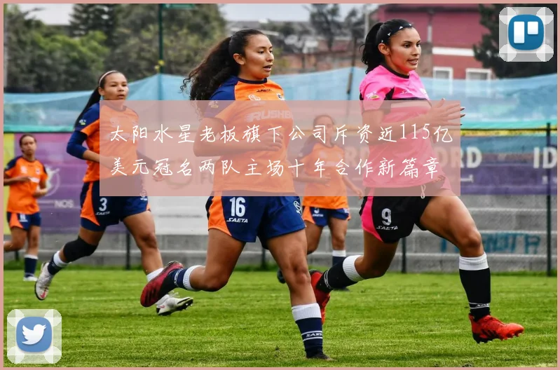 太阳水星老板旗下公司斥资近115亿美元冠名两队主场十年合作新篇章