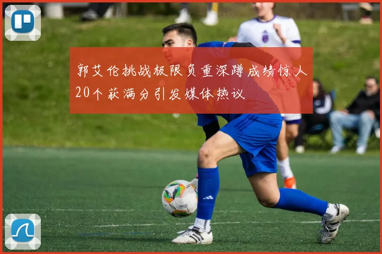 郭艾伦挑战极限负重深蹲成绩惊人20个获满分引发媒体热议