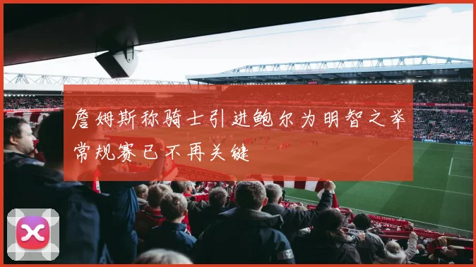 詹姆斯称骑士引进鲍尔为明智之举常规赛已不再关键