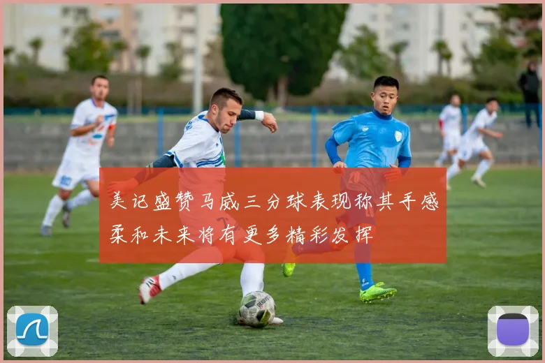 美记盛赞马威三分球表现称其手感柔和未来将有更多精彩发挥
