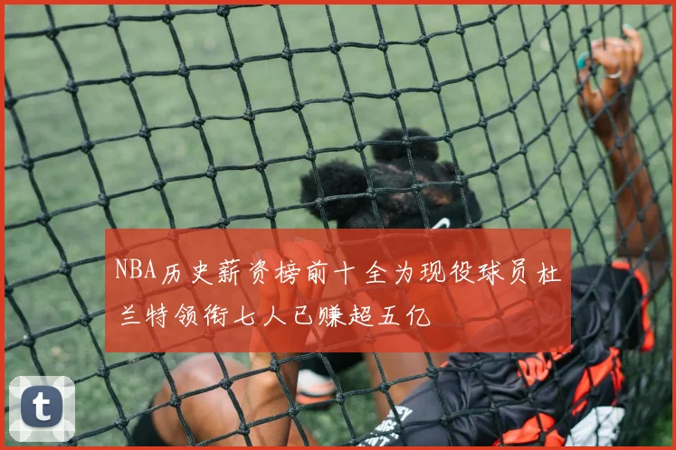 NBA历史薪资榜前十全为现役球员杜兰特领衔七人已赚超五亿