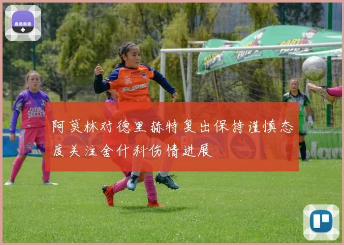 阿莫林对德里赫特复出保持谨慎态度关注舍什科伤情进展