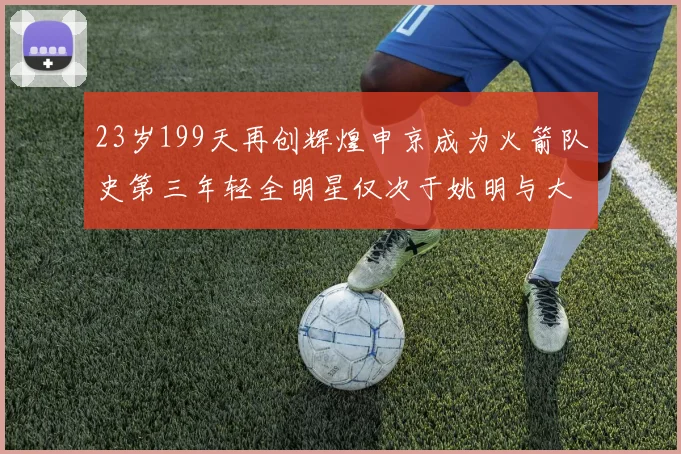 23岁199天再创辉煌申京成为火箭队史第三年轻全明星仅次于姚明与大梦
